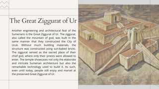 The Great Ziggurat of Ur
Another engineering and architectural feat of the
Sumerians is the Great Ziggurat of Ur. The ziggurat,
also called the mountain of god, was built in the
same manner that they constructed the City of
Uruk. Without much building materials, the
structure was constructed using sun-baked bricks.
The ziggurat served as the sacred place of their
chief god, where only their priests were allowed to
enter. The temple showcases not only the elaborate
and intricate Sumerian architecture but also the
remarkable technology used to build it. As such,
even until today, people still enjoy and marvel at
the preserved Great Ziggurat of Ur.
 