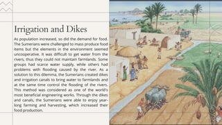 Irrigation and Dikes
As population increased, so did the demand for food.
The Sumerians were challenged to mass produce food
items but the elements in the environment seemed
uncooperative. It was difficult to get water from the
rivers, thus they could not maintain farmlands. Some
groups had scarce water supply, while others had
problems with flooding caused by the river. As a
solution to this dilemma, the Sumerians created dikes
and irrigation canals to bring water to farmlands and
at the same time control the flooding of the rivers.
This method was considered as one of the world's
most beneficial engineering works. Through the dikes
and canals, the Sumerians were able to enjoy year-
long farming and harvesting, which increased their
food production.
 