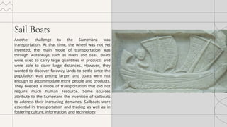 Sail Boats
Another challenge to the Sumerians was
transportation. At that time, the wheel was not yet
invented; the main mode of transportation was
through waterways such as rivers and seas. Boats
were used to carry large quantities of products and
were able to cover large distances. However, they
wanted to discover faraway lands to settle since the
population was getting larger, and boats were not
enough to accommodate more people and products.
They needed a mode of transportation that did not
require much human resource. Some sources
attribute to the Sumerians the invention of sailboats
to address their increasing demands. Sailboats were
essential in transportation and trading as well as in
fostering culture, information, and technology.
 