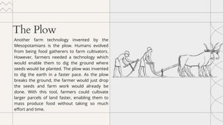 The Plow
Another farm technology invented by the
Mesopotamians is the plow. Humans evolved
from being food gatherers to farm cultivators.
However, farmers needed a technology which
would enable them to dig the ground where
seeds would be planted. The plow was invented
to dig the earth in a faster pace. As the plow
breaks the ground, the farmer would just drop
the seeds and farm work would already be
done. With this tool, farmers could cultivate
larger parcels of land faster, enabling them to
mass produce food without taking so much
effort and time.
 