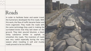 Roads
In order to facilitate faster and easier travel,
the Sumerians developed the first roads. With
this work, the flow of traffic became faster and
more organized. They made the roads with
the same technology they used in making the
sun-baked bricks that they laid down on the
ground. They later poured bitumen, a black
sticky substance similar to asphalt, to
smoothen the roads. The invention of roads
was very useful especially during the rainy
season when traveling in soft and muddy
roads proved to be too difficult
 