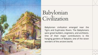 Babylonian
Civilization
Babylonian civilization emerged near the
Tigris and Euphrates Rivers. The Babylonians
were great builders, engineers, and architects.
One of their major contributions is the
hanging gardens of Babylon, one of the seven
wonders of the ancient world.
 
