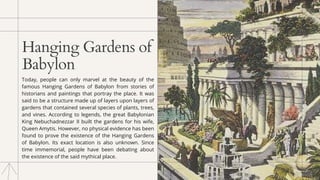 Hanging Gardens of
Babylon
Today, people can only marvel at the beauty of the
famous Hanging Gardens of Babylon from stories of
historians and paintings that portray the place. It was
said to be a structure made up of layers upon layers of
gardens that contained several species of plants, trees,
and vines. According to legends, the great Babylonian
King Nebuchadnezzar II built the gardens for his wife,
Queen Amytis. However, no physical evidence has been
found to prove the existence of the Hanging Gardens
of Babylon. Its exact location is also unknown. Since
time immemorial, people have been debating about
the existence of the said mythical place.
 