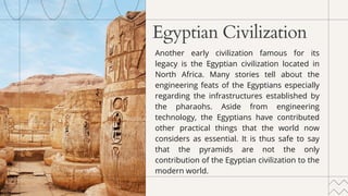 Egyptian Civilization
Another early civilization famous for its
legacy is the Egyptian civilization located in
North Africa. Many stories tell about the
engineering feats of the Egyptians especially
regarding the infrastructures established by
the pharaohs. Aside from engineering
technology, the Egyptians have contributed
other practical things that the world now
considers as essential. It is thus safe to say
that the pyramids are not the only
contribution of the Egyptian civilization to the
modern world.
 