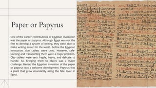 Paper or Papyrus
One of the earlier contributions of Egyptian civilization
was the paper or papyrus. Although Egypt was not the
first to develop a system of writing, they were able to
make writing easier for the world. Before the Egyptian
innovation, clay tablets were used. However, safe-
keeping and transporting them were a major problem.
Clay tablets were very fragile, heavy, and delicate to
handle. So, bringing them to places was a major
challenge. Hence, the Egyptian invention of the paper
or papyrus was a welcome development. Papyrus was
a plant that grew abundantly along the Nile River in
Egypt.
 