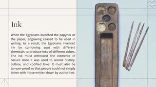 Ink
When the Egyptians invented the papyrus or
the paper, engraving ceased to be used in
writing. As a result, the Egyptians invented
ink by combining soot with different
chemicals to produce inks of different colors.
The ink must withstand the elements of
nature since it was used to record history,
culture, and codified laws. It must also be
tamper-proof so that people could not simply
tinker with those written down by authorities.
 