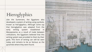 Hieroglyphics
﻿
Like the Sumerians, the Egyptians also
developed a system of writing using symbols,
known as hieroglyphics. Although some say
that hieroglyphics was adapted from the
early writing system established in
Mesopotamia as a result of trade between
civilizations, the Egyptians believed that this
writing system was provided to them by their
gods. This form of writing can still be seen
today and remains to be as famous as the
pyramids where they were found.
 