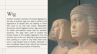 Wig
Another cosmetic invention of ancient Egyptians is
the wig. At present, wigs are used to enhance the
appearance of people who are balding or those
who want to try new hair trends. Meanwhile,
during the ancient Egyptian times, wigs were worn
for health and wellness rather than for aesthetic
purposes. The wigs were used to protect the
shaved heads of the wealthy Egyptians from the
harmful rays of the sun. Wearing a wig was better
than putting on a scarf or any other head cover
since a wig allowed heat to escape. Moreover, it
was considered cleaner than natural hair because
it prevented the accumulation of head lice.
 