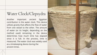 Water Clock/Clepsydra
Another important ancient Egyptian
contribution is the water clock. This device
utilizes gravity that affects the flow of water
from one vessel to the other. The amount
of water (or its height, depending on the
method used) remaining in the device
determines how much time has elapsed
since it is full. In the process, time is
measured. The water clock was widely used
as a timekeeping device during the
ancient times.
 
