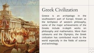 Greek Civilization
Greece is an archipelago in the
southeastern part of Europe. Known as
the birthplace of western philosophy,
some of the major achievements of the
Greeks include in-depth works on
philosophy and mathematics. More than
coliseums and the Olympics, the Greek
civilization has contributed much to the
world especially in the fields of science
and technology.
 