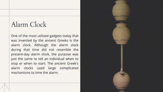 Alarm Clock
One of the most utilized gadgets today that
was invented by the ancient Greeks is the
alarm clock. Although the alarm clock
during that time did not resemble the
present-day alarm clock, the purpose was
just the same to tell an individual when to
stop or when to start. The ancient Greek's
alarm clocks used large complicated
mechanisms to time the alarm.
 