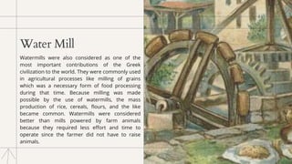 Water Mill
Watermills were also considered as one of the
most important contributions of the Greek
civilization to the world. They were commonly used
in agricultural processes like milling of grains
which was a necessary form of food processing
during that time. Because milling was made
possible by the use of watermills, the mass
production of rice, cereals, flours, and the like
became common. Watermills were considered
better than mills powered by farm animals
because they required less effort and time to
operate since the farmer did not have to raise
animals.
 