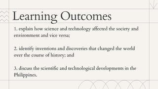 1. explain how science and technology affected the society and
environment and vice versa;
2. identify inventions and discoveries that changed the world
over the course of history; and
3. discuss the scientific and technological developments in the
Philippines.
Learning Outcomes
 