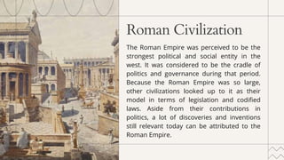 Roman Civilization
﻿
The Roman Empire was perceived to be the
strongest political and social entity in the
west. It was considered to be the cradle of
politics and governance during that period.
Because the Roman Empire was so large,
other civilizations looked up to it as their
model in terms of legislation and codified
laws. Aside from their contributions in
politics, a lot of discoveries and inventions
still relevant today can be attributed to the
Roman Empire.
 