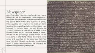 Newspaper
One of the major contributions of the Romans is the
newspaper. The first newspapers, known as gazettes,
contained announcements of the Roman Empire to
the people. Made before the invention of paper,
these gazettes were engraved in metal or stone
tablets and then publicly displayed. When paper was
invented, it became easier for the Romans to
"publish" matters that needed the attention of the
Roman citizens. In fact, with the advent of paper,
minutes of the proceedings of the Roman senate
were done in shorthand. These documents were
edited and published on the same day that they
were recorded. This way, the Romans enjoyed easy
access to government information the same way we
benefit from present-day newspapers.
 