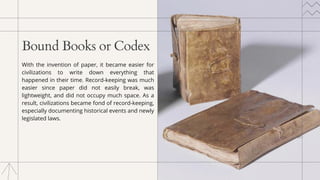 Bound Books or Codex
With the invention of paper, it became easier for
civilizations to write down everything that
happened in their time. Record-keeping was much
easier since paper did not easily break, was
lightweight, and did not occupy much space. As a
result, civilizations became fond of record-keeping,
especially documenting historical events and newly
legislated laws.
 