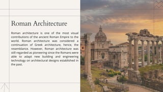 Roman Architecture
Roman architecture is one of the most visual
contributions of the ancient Roman Empire to the
world. Roman architecture was considered a
continuation of Greek architecture, hence, the
resemblance. However, Roman architecture was
still regarded as pioneering since the Romans were
able to adapt new building and engineering
technology on architectural designs established in
the past.
 