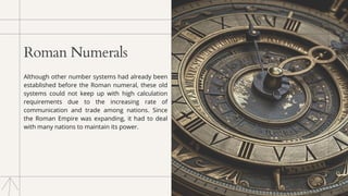 Roman Numerals
Although other number systems had already been
established before the Roman numeral, these old
systems could not keep up with high calculation
requirements due to the increasing rate of
communication and trade among nations. Since
the Roman Empire was expanding, it had to deal
with many nations to maintain its power.
 