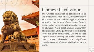 Chinese Civilization
The Chinese civilization is considered to be
the oldest civilization in Asia, if not the world.
Also known as the middle kingdom, China is
located on the far east of Asia. It was famous
among other ancient civilizations because of
its silk trade. Not a great amount was written
about ancient China partly due to its distance
from the other civilizations. Despite its less
popular status among the early civilizations,
one cannot discredit the significant
contributions of Chinese civilization to the
world.
 