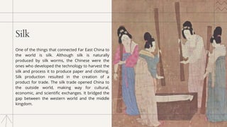 Silk
One of the things that connected Far East China to
the world is silk. Although silk is naturally
produced by silk worms, the Chinese were the
ones who developed the technology to harvest the
silk and process it to produce paper and clothing.
Silk production resulted in the creation of a
product for trade. The silk trade opened China to
the outside world, making way for cultural,
economic, and scientific exchanges. It bridged the
gap between the western world and the middle
kingdom.
 