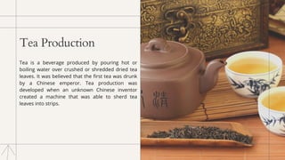 Tea Production
Tea is a beverage produced by pouring hot or
boiling water over crushed or shredded dried tea
leaves. It was believed that the first tea was drunk
by a Chinese emperor. Tea production was
developed when an unknown Chinese inventor
created a machine that was able to sherd tea
leaves into strips.
 