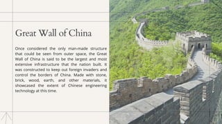 Great Wall of China
Once considered the only man-made structure
that could be seen from outer space, the Great
Wall of China is said to be the largest and most
extensive infrastructure that the nation built. It
was constructed to keep out foreign invaders and
control the borders of China. Made with stone,
brick, wood, earth, and other materials, it
showcased the extent of Chinese engineering
technology at this time.
 