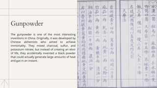 Gunpowder
The gunpowder is one of the most interesting
inventions in China. Originally, it was developed by
Chinese alchemists who aimed to achieve
immortality. They mixed charcoal, sulfur, and
potassium nitrate, but instead of creating an elixir
of life, they accidentally invented a black powder
that could actually generate large amounts of heat
and gas in an instant.
 