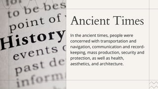 Ancient Times
In the ancient times, people were
concerned with transportation and
navigation, communication and record-
keeping, mass production, security and
protection, as well as health,
aesthetics, and architecture.
 