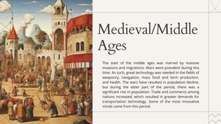 Medieval/Middle
Ages
The start of the middle ages was marred by massive
invasions and migrations. Wars were prevalent during this
time. As such, great technology was needed in the fields of
weaponry, navigation, mass food and farm production,
and health. The wars have resulted in population decline,
but during the latter part of the period, there was a
significant rise in population. Trade and commerce among
nations increased, which resulted in greater demands for
transportation technology. Some of the most innovative
minds came from this period.
 
