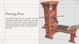 Printing Press
This general invention soon evolved to be the
mechanical printing press which was eventually
used all over the world. The printing press was
invented to address the need for publishing books
that would spread information to many people at a
faster rate.
 
