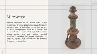 Microscope
Another invention in the Middle Ages is the
microscope. Growing populations caused massive
migration and urbanization during the period.
More and more people transferred to polluted and
populated urban areas which resulted in more
people getting sick and needing medical
attention.To develop the proper medicines for
illnesses, experts must understand the sickness
through an investigation.
 