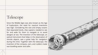 Telescope
Since the Middle Ages was also known as the Age
of Exploration, the need for nautical inventions
was high. Considering the vast and empty oceans
that separated lands, ship captains needed to see
far and wide for them to navigate or to avoid
dangers at sea. The invention of the telescope, an
optical instrument that helps in the observation of
remote objects, was a great help for navigators
during this time. Together with the telescope, the
invention of the compass, oars, and rudders made
sea travelling easier and safer.
 