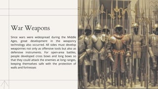 War Weapons
Since wars were widespread during the Middle
Ages, great development in the weaponry
technology also occurred. All sides must develop
weaponries not only as offensive tools but also as
defensive instruments. For open-area battles,
people developed cross bows and long bows so
that they could attack the enemies at long ranges,
keeping themselves safe with the protection of
walls and fortresses
 