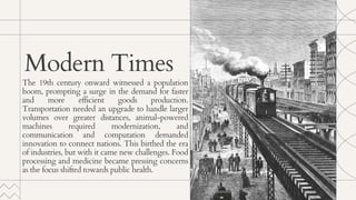 The 19th century onward witnessed a population
boom, prompting a surge in the demand for faster
and more efficient goods production.
Transportation needed an upgrade to handle larger
volumes over greater distances, animal-powered
machines required modernization, and
communication and computation demanded
innovation to connect nations. This birthed the era
of industries, but with it came new challenges. Food
processing and medicine became pressing concerns
as the focus shifted towards public health.
Modern Times
 