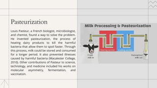 Pasteurization
Louis Pasteur, a French biologist, microbiologist,
and chemist, found a way to solve the problem.
He invented pasteurization, the process of
heating dairy products to kill the harmful
bacteria that allow them to spoil faster. Through
this process, milk could be stored and consumed
for a longer period. It also prevented illnesses
caused by harmful bacteria (Macalester College,
2010). Other contributions of Pasteur to science,
technology, and medicine included his works on
molecular asymmetry, fermentation, and
vaccination.
 