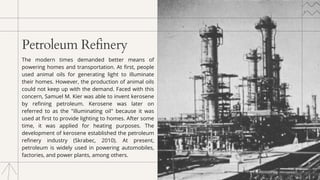 Petroleum Refinery
The modern times demanded better means of
powering homes and transportation. At first, people
used animal oils for generating light to illuminate
their homes. However, the production of animal oils
could not keep up with the demand. Faced with this
concern, Samuel M. Kier was able to invent kerosene
by refining petroleum. Kerosene was later on
referred to as the "illuminating oil" because it was
used at first to provide lighting to homes. After some
time, it was applied for heating purposes. The
development of kerosene established the petroleum
refinery industry (Skrabec, 2010). At present,
petroleum is widely used in powering automobiles,
factories, and power plants, among others.
 