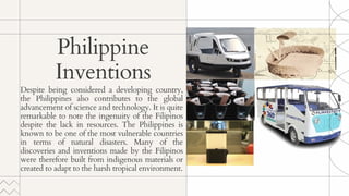 Despite being considered a developing country,
the Philippines also contributes to the global
advancement of science and technology. It is quite
remarkable to note the ingenuity of the Filipinos
despite the lack in resources. The Philippines is
known to be one of the most vulnerable countries
in terms of natural disasters. Many of the
discoveries and inventions made by the Filipinos
were therefore built from indigenous materials or
created to adapt to the harsh tropical environment.
Philippine
Inventions
 