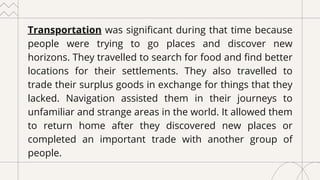 Transportation was significant during that time because
people were trying to go places and discover new
horizons. They travelled to search for food and find better
locations for their settlements. They also travelled to
trade their surplus goods in exchange for things that they
lacked. Navigation assisted them in their journeys to
unfamiliar and strange areas in the world. It allowed them
to return home after they discovered new places or
completed an important trade with another group of
people.
 