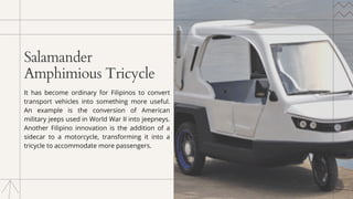 Salamander
Amphimious Tricycle
It has become ordinary for Filipinos to convert
transport vehicles into something more useful.
An example is the conversion of American
military jeeps used in World War II into jeepneys.
Another Filipino innovation is the addition of a
sidecar to a motorcycle, transforming it into a
tricycle to accommodate more passengers.
 