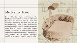 Medical Incubator
Dr. Fe del Mundo, a Filipino pediatrician and the
first Asian woman admitted into Harvard Medical
School, devised a medical incubator made from
indigenous and cheap materials which did not
run on electricity. Dr. del Mundo's incubator was
made by placing a native laundry basket inside a
bigger one. Hot water bottles were inserted
between the baskets to provide warmth and a
makeshift hood to allow oxygen circulation. Its
main purpose was to maintain conditions
suitable for a newborn, usually a pre-term baby.
 