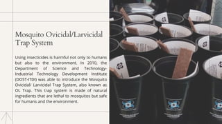 Mosquito Ovicidal/Larvicidal
Trap System
Using insecticides is harmful not only to humans
but also to the environment. In 2010, the
Department of Science and Technology-
Industrial Technology Development Institute
(DOST-ITDI) was able to introduce the Mosquito
Ovicidal/ Larvicidal Trap System, also known as
OL Trap. This trap system is made of natural
ingredients that are lethal to mosquitos but safe
for humans and the environment.
 