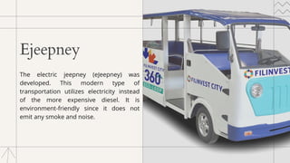 Ejeepney
The electric jeepney (eJeepney) was
developed. This modern type of
transportation utilizes electricity instead
of the more expensive diesel. It is
environment-friendly since it does not
emit any smoke and noise.
 