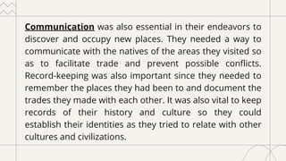 Communication was also essential in their endeavors to
discover and occupy new places. They needed a way to
communicate with the natives of the areas they visited so
as to facilitate trade and prevent possible conflicts.
Record-keeping was also important since they needed to
remember the places they had been to and document the
trades they made with each other. It was also vital to keep
records of their history and culture so they could
establish their identities as they tried to relate with other
cultures and civilizations.
 