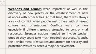 Weapons and Armors were important as well in the
discovery of new places or the establishment of new
alliances with other tribes. At that time, there was always
a risk of conflict when people met others with different
culture and orientations. Conflicts were common
especially if different groups struggled to control vital
resources. Stronger nations tended to invade weaker
ones so they could take much needed resources. As such,
the development of weapons and armors for security and
protection was considered a major achievement.
 