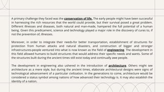 A primary challenge they faced was the conservation of life. The early people might have been successful
in harnessing the rich resources that the world could provide, but their survival posed a great problem.
Different illnesses and diseases, both natural and man-made, hampered the full potential of a human
being. Given this predicament, science and technology played a major role in the discovery of cures to, if
not the prevention of, illnesses.
Moreover, in order to integrate their needs-for better transportation, establishment of structures for
protection from human attacks and natural disasters, and construction of bigger and stronger
infrastructures-people ventured into what is now known as the field of engineering. The development in
this field allowed humans to build structures that would address their specific needs and wants. Some of
the structures built during the ancient times still exist today and continually awe people.
The development in engineering also ushered in the introduction of architecture. Others might see
architecture as a mere style, but during the ancient times, elaborate architectural designs were signs of
technological advancement of a particular civilization. In the generations to come, architecture would be
considered a status symbol among nations of how advanced their technology is. It may also establish the
identity of a nation.
 