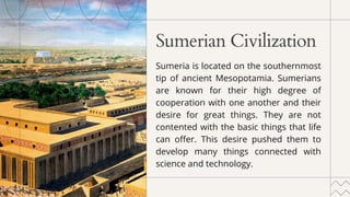 Sumerian Civilization
Sumeria is located on the southernmost
tip of ancient Mesopotamia. Sumerians
are known for their high degree of
cooperation with one another and their
desire for great things. They are not
contented with the basic things that life
can offer. This desire pushed them to
develop many things connected with
science and technology.
 