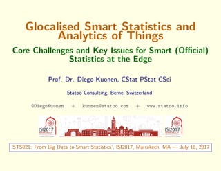 Glocalised Smart Statistics and
Analytics of Things
Core Challenges and Key Issues for Smart (Oﬃcial)
Statistics at the Edge
Prof. Dr. Diego Kuonen, CStat PStat CSci
Statoo Consulting, Berne, Switzerland
@DiegoKuonen + kuonen@statoo.com + www.statoo.info
‘STS021: From Big Data to Smart Statistics’, ISI2017, Marrakech, MA — July 18, 2017
 