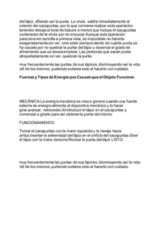 del lápiz, afilando así la punta. La viruta saldrá inmediatamente al
exterior del sacapuntas, por lo que conviene realizar esta operación
teniendo debajo el bote de basura a menos que incluya el sacapuntas
contenedorde la viruta por no ensuciar.Aunque esta operación
pareciera ser sencilla a primera vista, es importante no hacerla
exageradamente sin ver, sino estar siempre atento de cuánta punta se
ha sacado por no quebrar la punta del lápiz y observar el grado de
afinamiento que se deseaemplear. Las personas que sacan punta
atropelladamente sin ver, quiebran la punta
muy frecuentemente las puntas de sus lápices,disminuyendo así la vida
útil de los mismos,pudiendo evitarse esto al hacerlo con cuidado.
Fuerzas y Tipos de Energía que Causan que el Objeto Funcione.
se manifiesta
MECÁNICA La energíamecánica se crea o genera cuando una fuente
externa de energía alimenta al dispositivo mecánico y lo hacer
girar,avanzar, retroceder,Alintroducir el lápiz en el sacapuntas y
comenzar a girarlo para así obtenerla punta del mismo.
FUNCIONAMIENTO
Tomar el sacapuntas con la mano izquierda y la navaja hacia
arriba.Insertar la extremidad del lápiz en el orificio del sacapuntas.Girar
el lápiz con la mano derecha Revisar la punta del lápiz LISTO
muy frecuentemente las puntas de sus lápices,disminuyendo así la vida
útil de los mismos,pudiendo evitarse esto al hacerlo con cuidado.
 