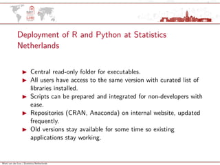 Mark van der Loo | Statistics Netherlands
Deployment of R and Python at Statistics
Netherlands
Central read-only folder for executables.
All users have access to the same version with curated list of
libraries installed.
Scripts can be prepared and integrated for non-developers with
ease.
Repositories (CRAN, Anaconda) on internal website, updated
frequently.
Old versions stay available for some time so existing
applications stay working.
 