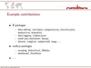 Mark van der Loo | Statistics Netherlands
Example contributions
R packages
− data editing: validate, simputation, errorlocate,
deductive, dcmodify
− data logging: lumberjack
− small area estimation: hbsae
− datavis: tabplot, tabplotd3, tmap, . . .
node.js packages
− scraping: RobotTool, S4Robo
− dashboard: StatMine
. . .
 